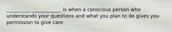 __________ ____________ is when a conscious person who understands your questions and what you plan to do gives you permission to give care