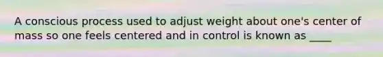 A conscious process used to adjust weight about one's center of mass so one feels centered and in control is known as ____