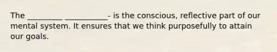 The _________ ___________- is the conscious, reflective part of our mental system. It ensures that we think purposefully to attain our goals.