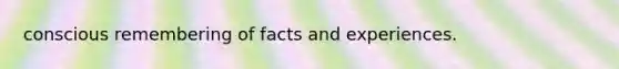 conscious remembering of facts and experiences.