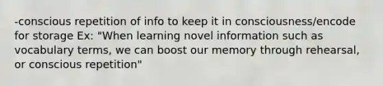 -conscious repetition of info to keep it in consciousness/encode for storage Ex: "When learning novel information such as vocabulary terms, we can boost our memory through rehearsal, or conscious repetition"