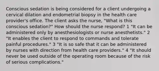 Conscious sedation is being considered for a client undergoing a cervical dilation and endometrial biopsy in the health care provider's office. The client asks the nurse, "What is this conscious sedation?" How should the nurse respond? 1 "It can be administered only by anesthesiologists or nurse anesthetists." 2 "It enables the client to respond to commands and tolerate painful procedures." 3 "It is so safe that it can be administered by nurses with direction from health care providers." 4 "It should never be used outside of the operating room because of the risk of serious complications."