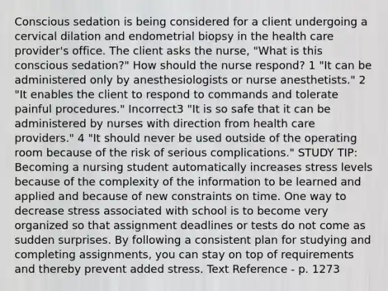 Conscious sedation is being considered for a client undergoing a cervical dilation and endometrial biopsy in the health care provider's office. The client asks the nurse, "What is this conscious sedation?" How should the nurse respond? 1 "It can be administered only by anesthesiologists or nurse anesthetists." 2 "It enables the client to respond to commands and tolerate painful procedures." Incorrect3 "It is so safe that it can be administered by nurses with direction from health care providers." 4 "It should never be used outside of the operating room because of the risk of serious complications." STUDY TIP: Becoming a nursing student automatically increases stress levels because of the complexity of the information to be learned and applied and because of new constraints on time. One way to decrease stress associated with school is to become very organized so that assignment deadlines or tests do not come as sudden surprises. By following a consistent plan for studying and completing assignments, you can stay on top of requirements and thereby prevent added stress. Text Reference - p. 1273