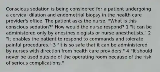 Conscious sedation is being considered for a patient undergoing a cervical dilation and endometrial biopsy in the health care provider's office. The patient asks the nurse, "What is this conscious sedation?" How would the nurse respond? 1 "It can be administered only by anesthesiologists or nurse anesthetists." 2 "It enables the patient to respond to commands and tolerate painful procedures." 3 "It is so safe that it can be administered by nurses with direction from health care providers." 4 "It should never be used outside of the operating room because of the risk of serious complications."