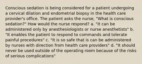 Conscious sedation is being considered for a patient undergoing a cervical dilation and endometrial biopsy in the health care provider's office. The patient asks the nurse, "What is conscious sedation?" How would the nurse respond? a. "It can be administered only by anesthesiologists or nurse anesthetists" b. "It enables the patient to respond to commands and tolerate painful procedures" c. "It is so safe that is can be administered by nurses with direction from health care providers" d. "It should never be used outside of the operating room because of the risks of serious complications"