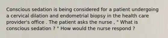 Conscious sedation is being considered for a patient undergoing a cervical dilation and endometrial biopsy in the health care provider's office . The patient asks the nurse , " What is conscious sedation ? " How would the nurse respond ?