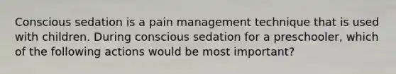 Conscious sedation is a pain management technique that is used with children. During conscious sedation for a preschooler, which of the following actions would be most important?