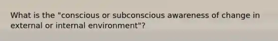 What is the "conscious or subconscious awareness of change in external or internal environment"?