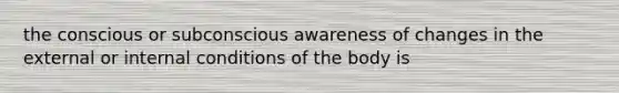 the conscious or subconscious awareness of changes in the external or internal conditions of the body is