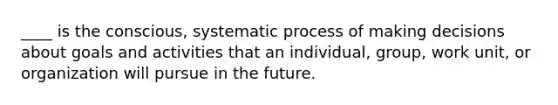 ____ is the conscious, systematic process of making decisions about goals and activities that an individual, group, work unit, or organization will pursue in the future.