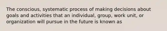 The conscious, systematic process of making decisions about goals and activities that an individual, group, work unit, or organization will pursue in the future is known as