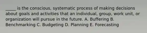 _____ is the conscious, systematic process of making decisions about goals and activities that an individual, group, work unit, or organization will pursue in the future. A. Buffering B. Benchmarking C. Budgeting D. Planning E. Forecasting