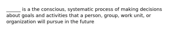 ______ is a the conscious, systematic process of making decisions about goals and activities that a person, group, work unit, or organization will pursue in the future