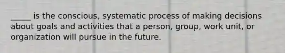 _____ is the conscious, systematic process of making decisions about goals and activities that a person, group, work unit, or organization will pursue in the future.