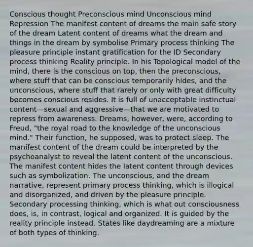 Conscious thought Preconscious mind Unconscious mind Repression The manifest content of dreams the main safe story of the dream Latent content of dreams what the dream and things in the dream by symbolise Primary process thinking The pleasure principle instant gratification for the ID Secondary process thinking Reality principle. In his Topological model of the mind, there is the conscious on top, then the preconscious, where stuff that can be conscious temporarily hides, and the unconscious, where stuff that rarely or only with great difficulty becomes conscious resides. It is full of unacceptable instinctual content—sexual and aggressive—that we are motivated to repress from awareness. Dreams, however, were, according to Freud, "the royal road to the knowledge of the unconscious mind." Their function, he supposed, was to protect sleep. The manifest content of the dream could be interpreted by the psychoanalyst to reveal the latent content of the unconscious. The manifest content hides the latent content through devices such as symbolization. The unconscious, and the dream narrative, represent primary process thinking, which is illogical and disorganized, and driven by the pleasure principle. Secondary processing thinking, which is what out consciousness does, is, in contrast, logical and organized. It is guided by the reality principle instead. States like daydreaming are a mixture of both types of thinking.