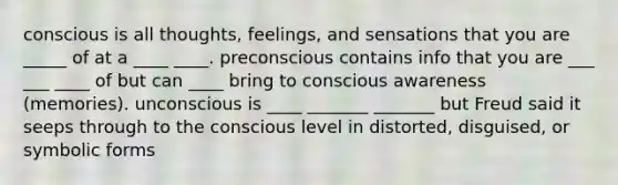 conscious is all thoughts, feelings, and sensations that you are _____ of at a ____ ____. preconscious contains info that you are ___ ___ ____ of but can ____ bring to conscious awareness (memories). unconscious is ____ _______ _______ but Freud said it seeps through to the conscious level in distorted, disguised, or symbolic forms