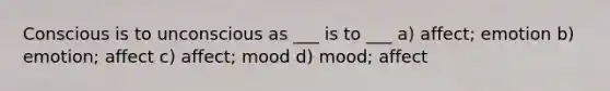 Conscious is to unconscious as ___ is to ___ a) affect; emotion b) emotion; affect c) affect; mood d) mood; affect