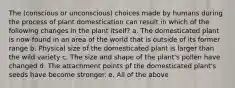 The (conscious or unconscious) choices made by humans during the process of plant domestication can result in which of the following changes in the plant itself? a. The domesticated plant is now found in an area of the world that is outside of its former range b. Physical size of the domesticated plant is larger than the wild variety c. The size and shape of the plant's pollen have changed d. The attachment points pf the domesticated plant's seeds have become stronger. e. All of the above