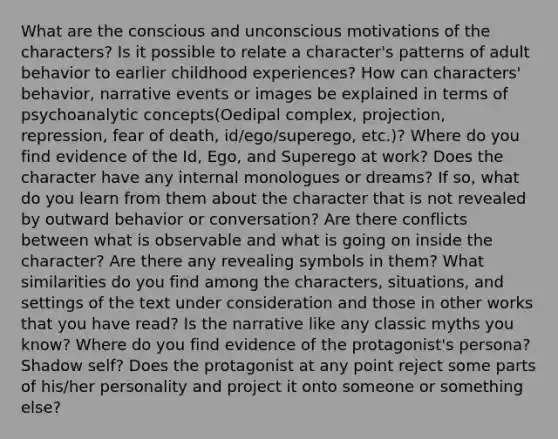 What are the conscious and unconscious motivations of the characters? Is it possible to relate a character's patterns of adult behavior to earlier childhood experiences? How can characters' behavior, narrative events or images be explained in terms of psychoanalytic concepts(Oedipal complex, projection, repression, fear of death, id/ego/superego, etc.)? Where do you find evidence of the Id, Ego, and Superego at work? Does the character have any internal monologues or dreams? If so, what do you learn from them about the character that is not revealed by outward behavior or conversation? Are there conflicts between what is observable and what is going on inside the character? Are there any revealing symbols in them? What similarities do you find among the characters, situations, and settings of the text under consideration and those in other works that you have read? Is the narrative like any classic myths you know? Where do you find evidence of the protagonist's persona? Shadow self? Does the protagonist at any point reject some parts of his/her personality and project it onto someone or something else?