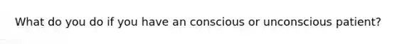 What do you do if you have an conscious or unconscious patient?