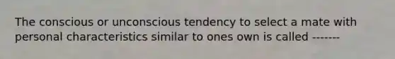 The conscious or unconscious tendency to select a mate with personal characteristics similar to ones own is called -------