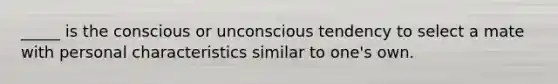 _____ is the conscious or unconscious tendency to select a mate with personal characteristics similar to one's own.