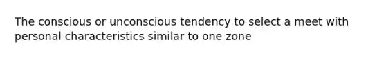 The conscious or unconscious tendency to select a meet with personal characteristics similar to one zone