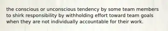 the conscious or unconscious tendency by some team members to shirk responsibility by withholding effort toward team goals when they are not individually accountable for their work.