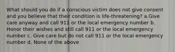 What should you do if a conscious victim does not give consent and you believe that their condition is life-threatening? a.Give care anyway and call 911 or the local emergency number b. Honor their wishes and still call 911 or the local emergency number c. Give care but do not call 911 or the local emergency number d. None of the above