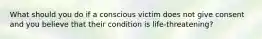 What should you do if a conscious victim does not give consent and you believe that their condition is life-threatening?