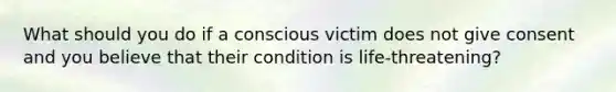 What should you do if a conscious victim does not give consent and you believe that their condition is life-threatening?