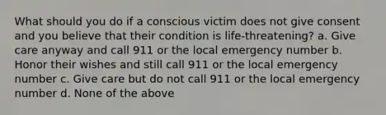 What should you do if a conscious victim does not give consent and you believe that their condition is life-threatening? a. Give care anyway and call 911 or the local emergency number b. Honor their wishes and still call 911 or the local emergency number c. Give care but do not call 911 or the local emergency number d. None of the above