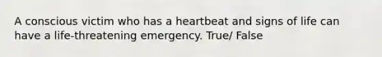 A conscious victim who has a heartbeat and signs of life can have a life-threatening emergency. True/ False