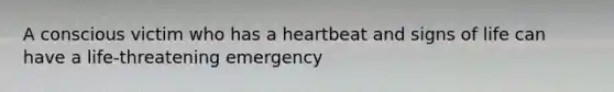 A conscious victim who has a heartbeat and signs of life can have a life-threatening emergency