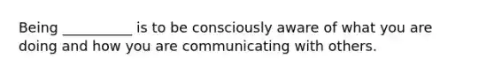 Being __________ is to be consciously aware of what you are doing and how you are communicating with others.