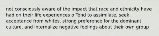 not consciously aware of the impact that race and ethnicity have had on their life experiences o Tend to assimilate, seek acceptance from whites, strong preference for the dominant culture, and internalize negative feelings about their own group