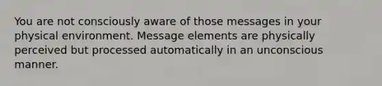 You are not consciously aware of those messages in your physical environment. Message elements are physically perceived but processed automatically in an unconscious manner.