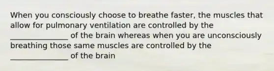 When you consciously choose to breathe faster, the muscles that allow for pulmonary ventilation are controlled by the _______________ of <a href='https://www.questionai.com/knowledge/kLMtJeqKp6-the-brain' class='anchor-knowledge'>the brain</a> whereas when you are unconsciously breathing those same muscles are controlled by the _______________ of the brain