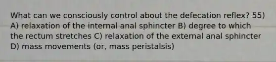 What can we consciously control about the defecation reflex? 55) A) relaxation of the internal anal sphincter B) degree to which the rectum stretches C) relaxation of the external anal sphincter D) mass movements (or, mass peristalsis)