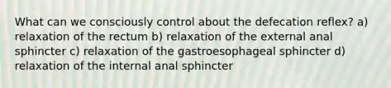 What can we consciously control about the defecation reflex? a) relaxation of the rectum b) relaxation of the external anal sphincter c) relaxation of the gastroesophageal sphincter d) relaxation of the internal anal sphincter