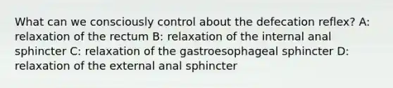 What can we consciously control about the defecation reflex? A: relaxation of the rectum B: relaxation of the internal anal sphincter C: relaxation of the gastroesophageal sphincter D: relaxation of the external anal sphincter