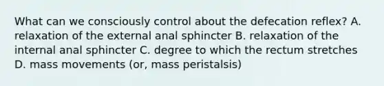 What can we consciously control about the defecation reflex? A. relaxation of the external anal sphincter B. relaxation of the internal anal sphincter C. degree to which the rectum stretches D. mass movements (or, mass peristalsis)