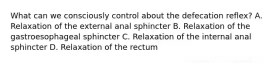 What can we consciously control about the defecation reflex? A. Relaxation of the external anal sphincter B. Relaxation of the gastroesophageal sphincter C. Relaxation of the internal anal sphincter D. Relaxation of the rectum