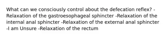 What can we consciously control about the defecation reflex? -Relaxation of the gastroesophageal sphincter -Relaxation of the internal anal sphincter -Relaxation of the external anal sphincter -I am Unsure -Relaxation of the rectum