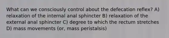 What can we consciously control about the defecation reflex? A) relaxation of the internal anal sphincter B) relaxation of the external anal sphincter C) degree to which the rectum stretches D) mass movements (or, mass peristalsis)