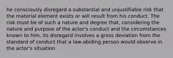 he consciously disregard a substantial and unjustifiable risk that the material element exists or will result from his conduct. The risk must be of such a nature and degree that, considering the nature and purpose of the actor's conduct and the circumstances known to him, its disregard involves a gross deviation from the standard of conduct that a law-abiding person would observe in the actor's situation