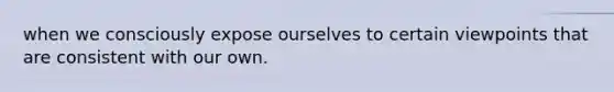 when we consciously expose ourselves to certain viewpoints that are consistent with our own.