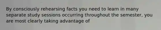 By consciously rehearsing facts you need to learn in many separate study sessions occurring throughout the semester, you are most clearly taking advantage of