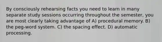 By consciously rehearsing facts you need to learn in many separate study sessions occurring throughout the semester, you are most clearly taking advantage of A) procedural memory. B) the peg-word system. C) the spacing effect. D) automatic processing.