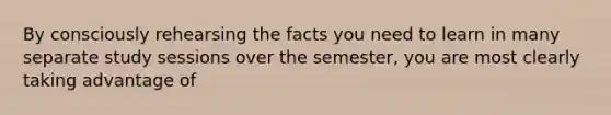 By consciously rehearsing the facts you need to learn in many separate study sessions over the semester, you are most clearly taking advantage of